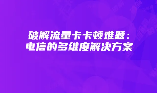 破解流量卡卡顿难题：电信的多维度解决方案