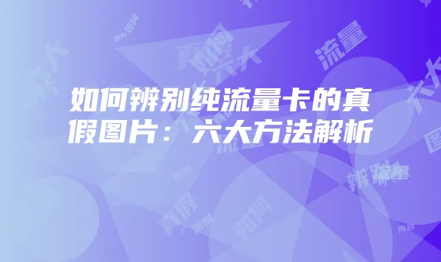 如何辨别纯流量卡的真假图片:六大方法解析