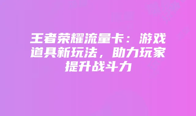 王者荣耀流量卡:游戏道具新玩法,助力玩家提升战斗力