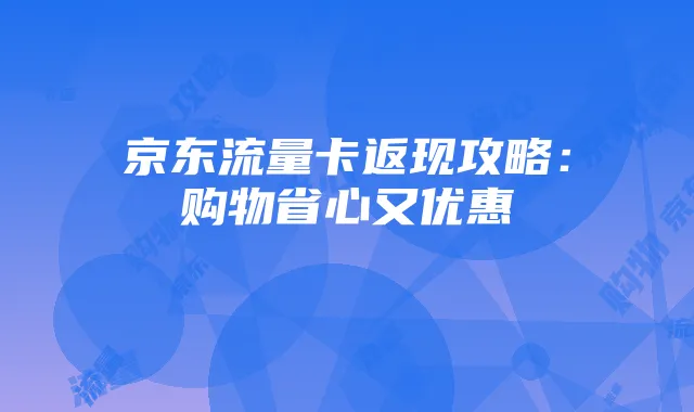 京东流量卡返现攻略：购物省心又优惠