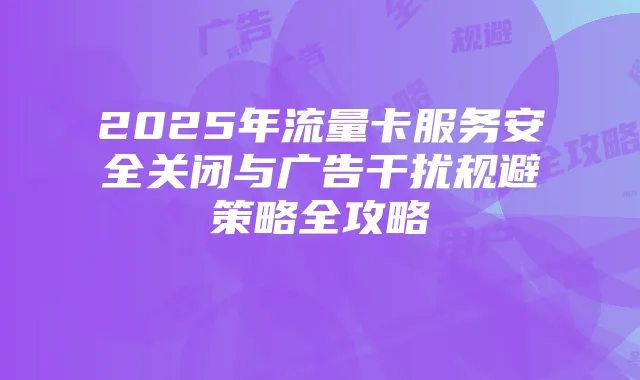 2025年流量卡服务安全关闭与广告干扰规避策略全攻略