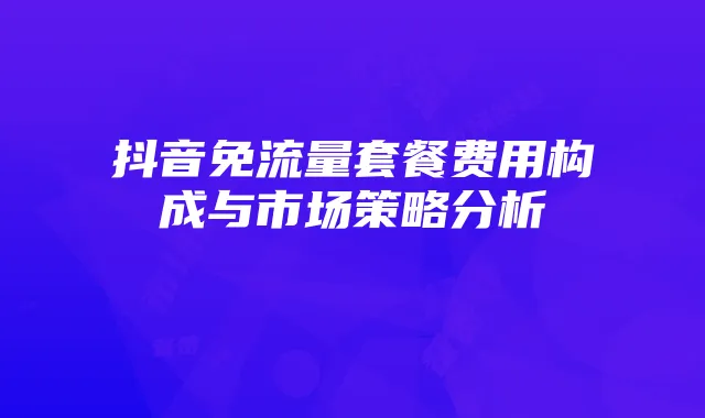 抖音免流量套餐费用构成与市场策略分析