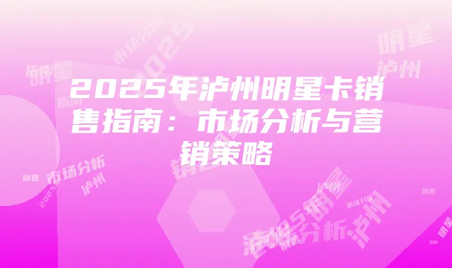 2025年泸州明星卡销售指南:市场分析与营销策略