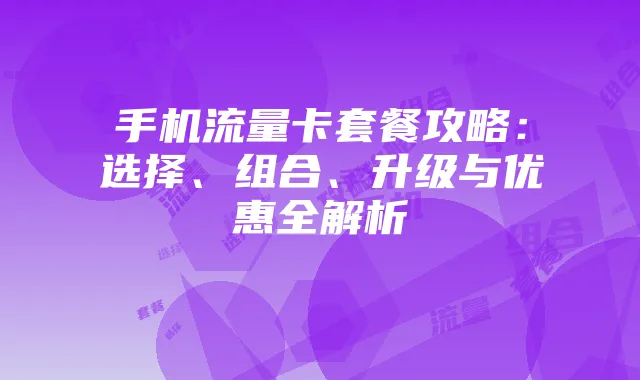 手机流量卡套餐攻略：选择、组合、升级与优惠全解析