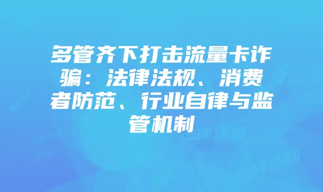 多管齐下打击流量卡诈骗：法律法规、消费者防范、行业自律与监管机制