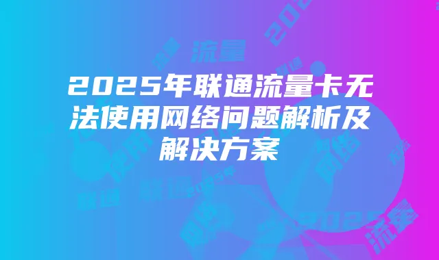 2025年联通流量卡无法使用网络问题解析及解决方案