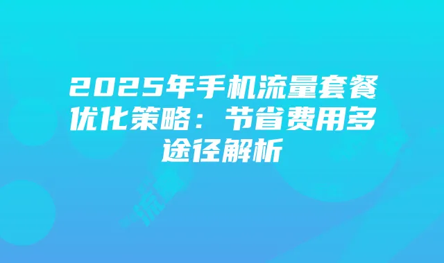 2025年手机流量套餐优化策略：节省费用多途径解析