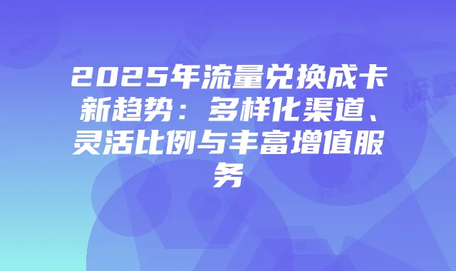 2025年流量兑换成卡新趋势:多样化渠道、灵活比例与丰富增值服务