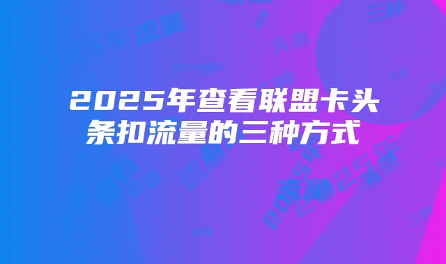 2025年查看联盟卡头条扣流量的三种方式