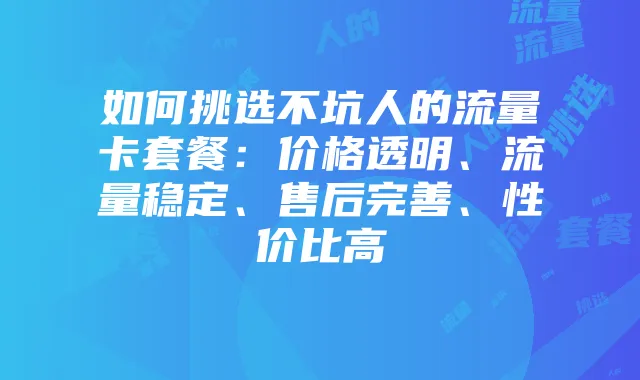 如何挑选不坑人的流量卡套餐:价格透明、流量稳定、售后完善、性价比高
