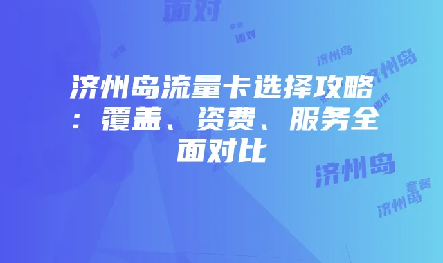 济州岛流量卡选择攻略：覆盖、资费、服务全面对比