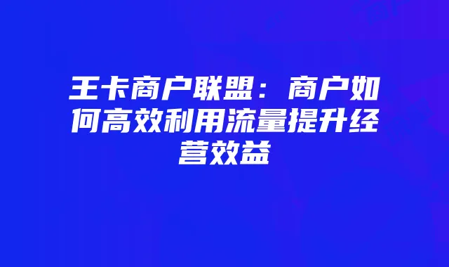 王卡商户联盟:商户如何高效利用流量提升经营效益