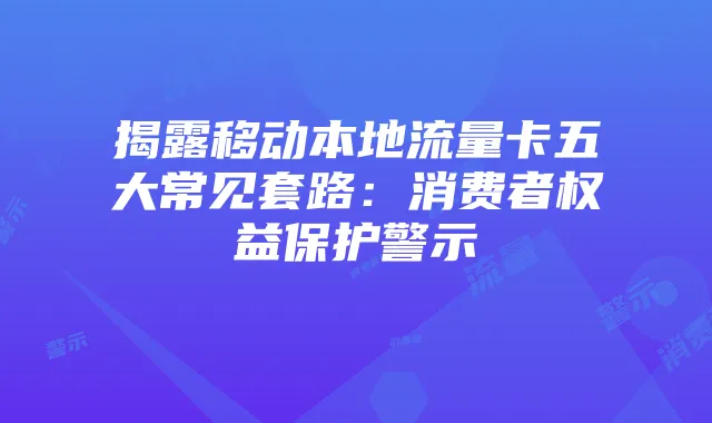 揭露移动本地流量卡五大常见套路:消费者权益保护警示