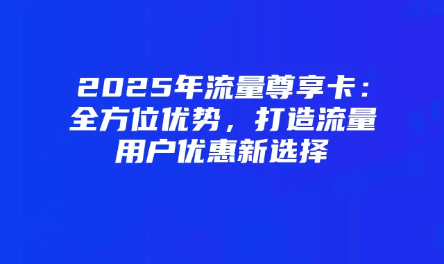 2025年流量尊享卡：全方位优势，打造流量用户优惠新选择