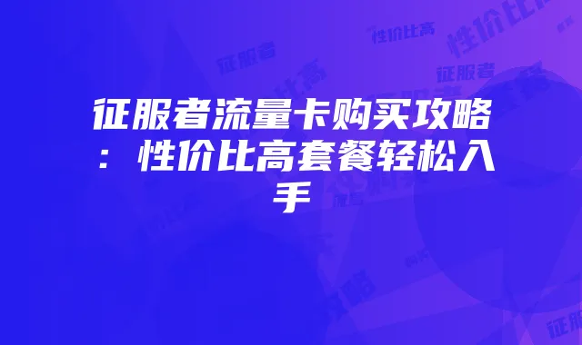 征服者流量卡购买攻略:性价比高套餐轻松入手