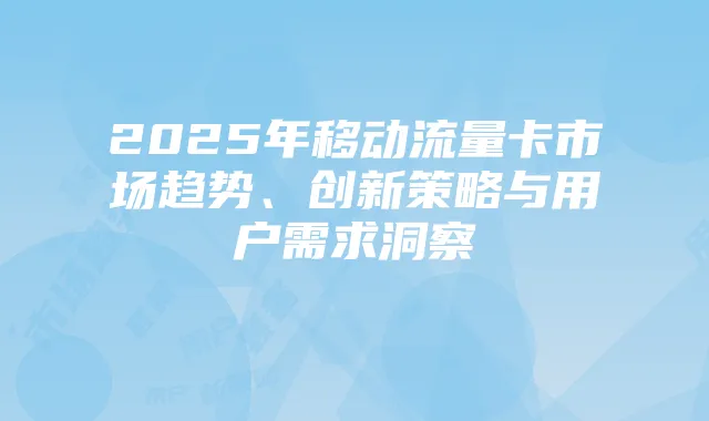 2025年移动流量卡市场趋势、创新策略与用户需求洞察