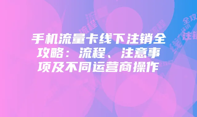 手机流量卡线下注销全攻略：流程、注意事项及不同运营商操作
