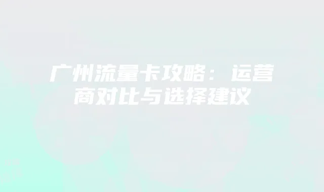 广州流量卡攻略：运营商对比与选择建议