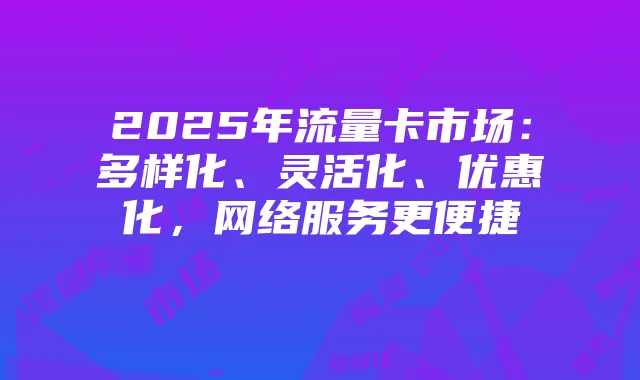 2025年流量卡市场:多样化、灵活化、优惠化,网络服务更便捷