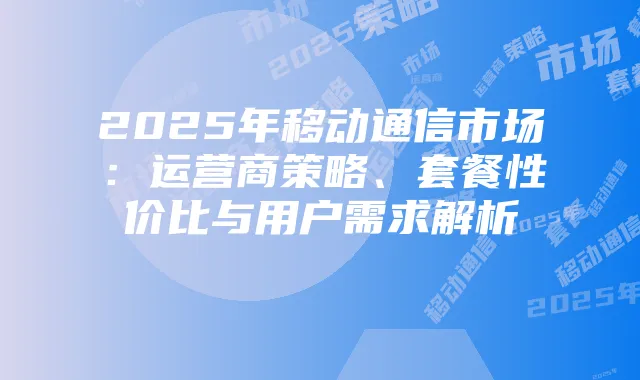 2025年移动通信市场:运营商策略、套餐性价比与用户需求解析