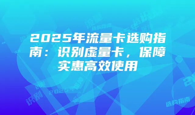 2025年流量卡选购指南：识别虚量卡，保障实惠高效使用