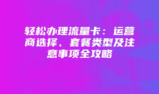 轻松办理流量卡：运营商选择、套餐类型及注意事项全攻略