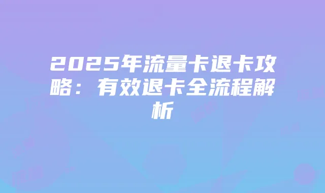 2025年流量卡退卡攻略：有效退卡全流程解析
