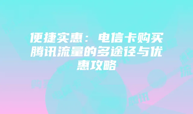 便捷实惠:电信卡购买腾讯流量的多途径与优惠攻略