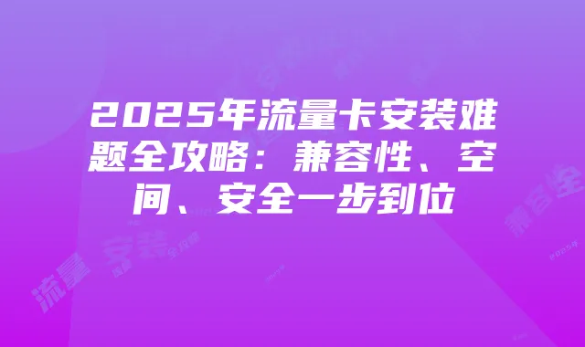 2025年流量卡安装难题全攻略：兼容性、空间、安全一步到位