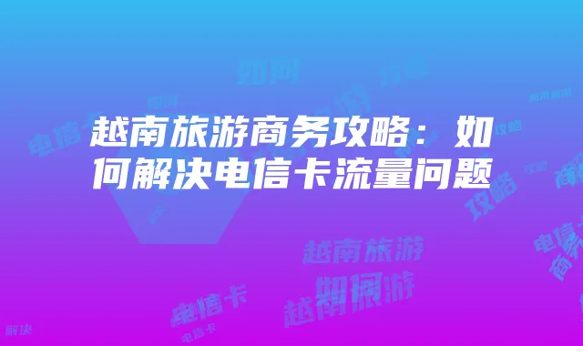 越南旅游商务攻略:如何解决电信卡流量问题