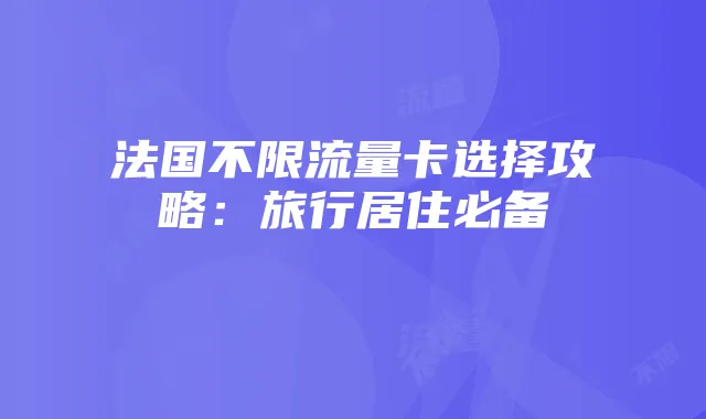 法国不限流量卡选择攻略：旅行居住必备