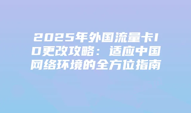 2025年外国流量卡ID更改攻略:适应中国网络环境的全方位指南