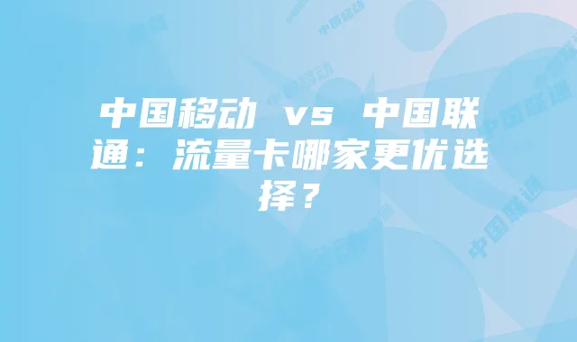 中国移动 vs 中国联通：流量卡哪家更优选择？