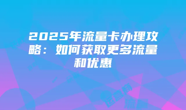 2025年流量卡办理攻略：如何获取更多流量和优惠