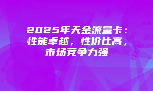 2025年天金流量卡：性能卓越，性价比高，市场竞争力强