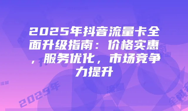 2025年抖音流量卡全面升级指南：价格实惠，服务优化，市场竞争力提升