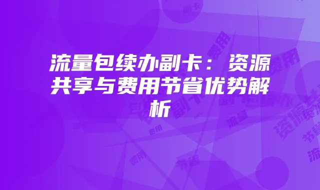 流量包续办副卡:资源共享与费用节省优势解析