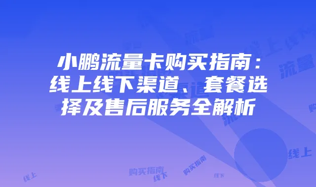 小鹏流量卡购买指南:线上线下渠道、套餐选择及售后服务全解析