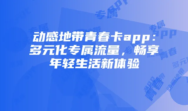 动感地带青春卡app:多元化专属流量,畅享年轻生活新体验