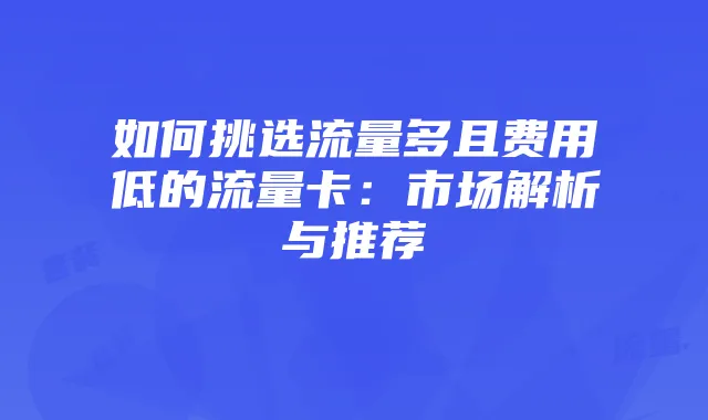 如何挑选流量多且费用低的流量卡:市场解析与推荐