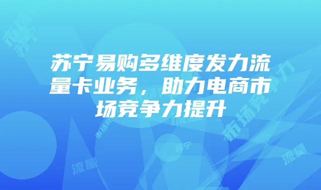 苏宁易购多维度发力流量卡业务，助力电商市场竞争力提升