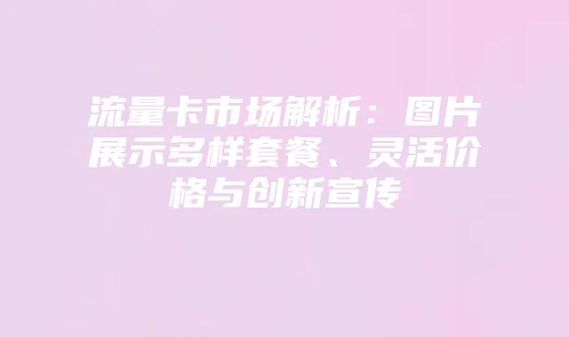 流量卡市场解析:图片展示多样套餐、灵活价格与创新宣传