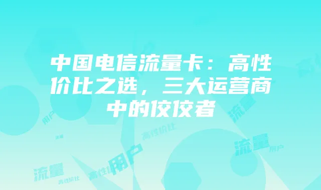 中国电信流量卡:高性价比之选,三大运营商中的佼佼者