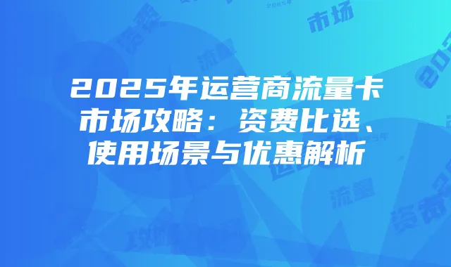 2025年运营商流量卡市场攻略：资费比选、使用场景与优惠解析