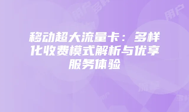 移动超大流量卡：多样化收费模式解析与优享服务体验