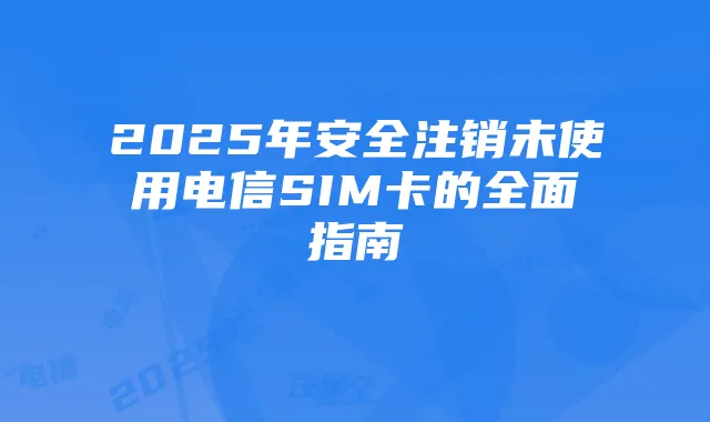 2025年安全注销未使用电信SIM卡的全面指南