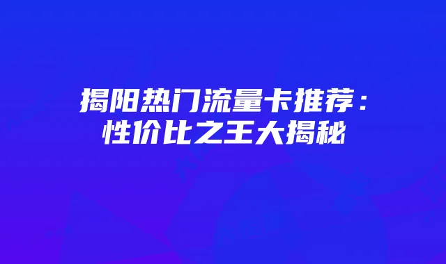 揭阳热门流量卡推荐：性价比之王大揭秘