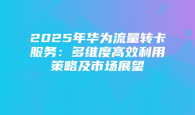 2025年华为流量转卡服务：多维度高效利用策略及市场展望