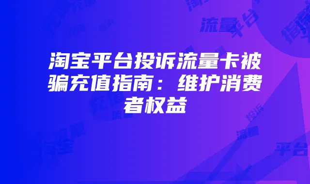 淘宝平台投诉流量卡被骗充值指南:维护消费者权益