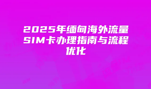 2025年缅甸海外流量SIM卡办理指南与流程优化
